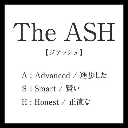 the Ash【ジアッシュ】A : Advanced / 進歩した, S : Smart / 賢い, H : Honest / 正直な